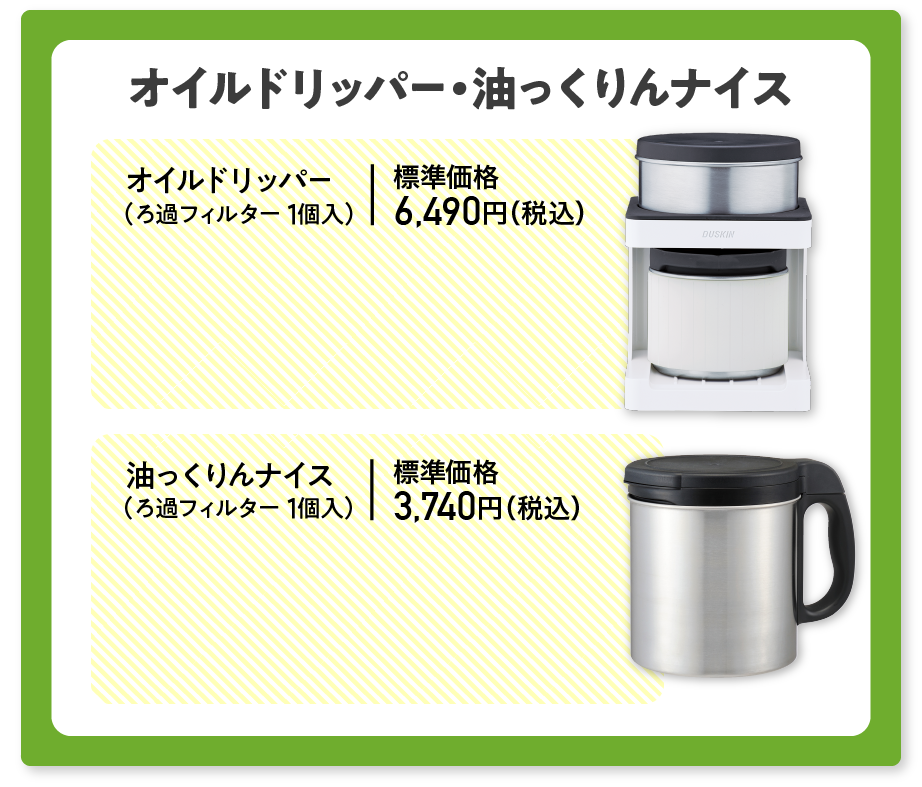 オイルドリッパー・油っくりんナイス 通常価格より10%OFF オイルドリッパー（ろ過フィルター1個入）価格6,490円（税込） 油っくりんナイス（ろ過フィルター1個入）価格3,740円（税込）