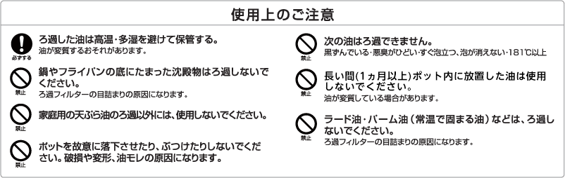 使用上のご注意 必ずする ろ過した油は高温・多湿を避けて保管する。油が変質するおそれがあります。 禁止 鍋やフライパンの底にたまった沈殿物はろ過しないでください。ろ過フィルターの目詰まりの原因になります。 禁止 家庭用の天ぷら油のろ過以外には、使用しないでください。 禁止 ポットを故意に落下させたり、ぶつけたりしないでください。破損や変形、油モレの原因になります。 禁止 次の油はろ過できません。黒ずんでいる・悪臭がひどい・すぐ泡立つ、泡が消えない・181℃以上 禁止 長い間(1ヵ月以上)ピッチャー内に放置した油は使用しないでください。油が変質している場合があります。 禁止 ラード油・パーム油(常温で固まる油)などは、ろ過しないでください。ろ過フィルターの目詰まりの原因になります。