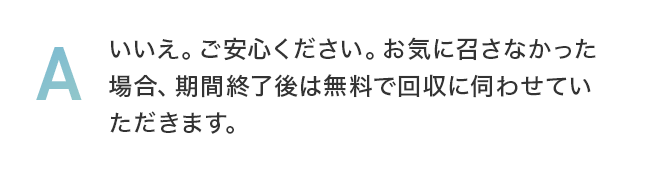 いいえ。ご安心ください。お気に召さなかった場合、期間終了後は無料で回収に伺わせていただきます。