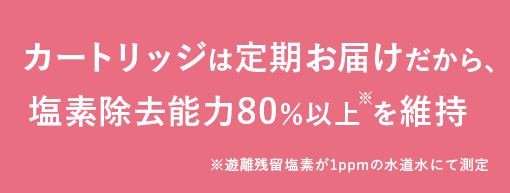 カートリッジは定期お届けだから、塩素除去能力80％以上を維持　
