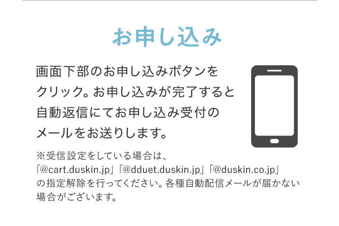 お申し込み 画面下部のお申し込みボタンをクリック。お申し込みが完了すると自動返信にてお申し込み受付のメールをお送りします。 ※受信設定をしている場合は、「@cart.duskin.jp」「@dduet.duskin.jp」「@duskin.co.jp」の指定解除を行ってください。各種自動配信メールが届かない場合がございます。
