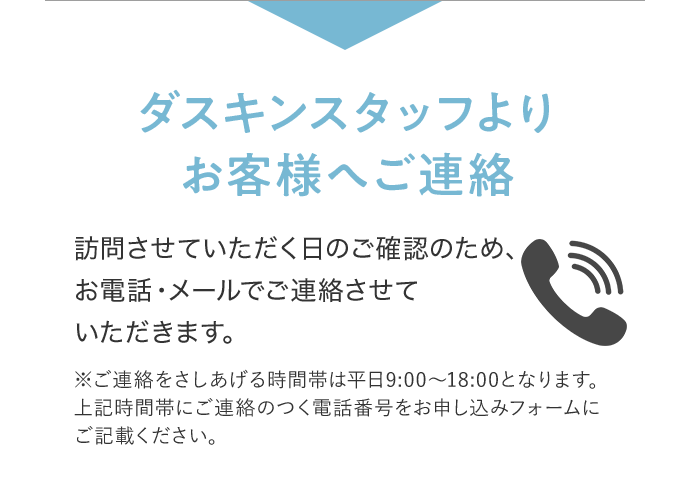ダスキンスタッフよりお客様へご連絡 訪問させていただく日のご確認のため、お電話・メールでご連絡させていただきます。 ※ご連絡をさしあげる時間帯は平日9:00~18:00となります。上記時間帯に連絡のつく電話番号をお申し込みフォームにご記載ください。