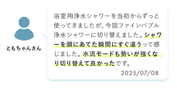 浴室用浄水シャワーを当初からずっと使ってきましたが、今回ファインバブル浄水シャワーに切り替えました。シャワーを顔にあてた瞬間にすぐ違うって感じました。水流モードも勢いが強くなり切り替えて良かったです。