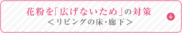 花粉を「広げないため」の対策 ＜リビングの床・廊下＞