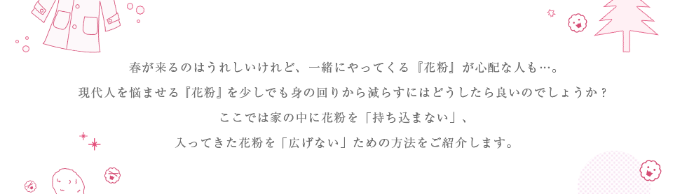春が来るのはうれしいけれど、一緒にやってくる『花粉』が心配な人も…。現代人を悩ませる『花粉』を少しでも身の回りから減らすにはどうしたら良いのでしょうか?ここでは家の中に花粉を「持ち込まない」、入ってきた花粉を「広げない」ための方法をご紹介します。