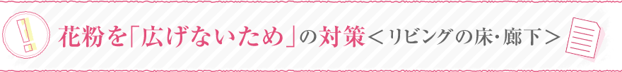 花粉を「広げないため」の対策＜リビングの床・廊下＞