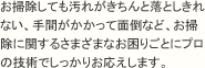 お掃除しても汚れがきちんと落としきれない、手間がかかって面倒など、お掃除に関するさまざまなお困り事にプロの技術でしっかりお応えします。