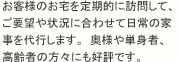 お客様のお宅を定期的に訪問して、ご要望や状況に合わせて日常の家事を代行します。奥様や単身者、高齢者の方々にも好評です。