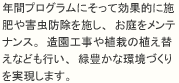 年間プログラムにそって効果的に施肥や害虫防除を施し、お庭をメンテナンス。造園工事や植栽の植え替えなども行い、緑豊かな環境づくりを実現します。