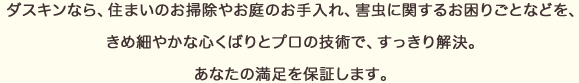 ダスキンなら、住まいのおそうじやお庭のお手入れ、害虫に関するお困りごとなどを、きめ細やかな心くばりとプロの技術で、すっきり解決。あなたの満足を保証します。