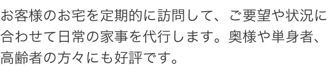 お客様のお宅を定期的に訪問して、ご要望や状況に合わせて日常の家事を代行します。奥様や単身者、高齢者の方々にも好評です。