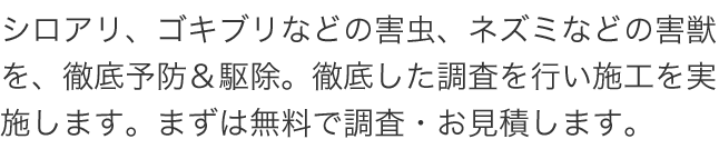 シロアリ、ゴキブリなどの害虫、ネズミなどの害獣を、徹底予防＆駆除。徹底した調査を行い施工を実施します。まずは無料で調査・お見積します。