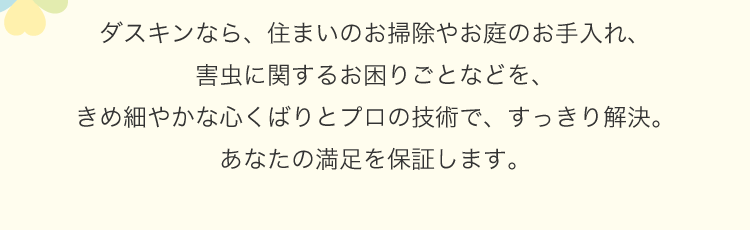 ダスキンなら、住まいのおそうじやお庭のお手入れ、害虫に関するお困りごとなどを、きめ細やかな心くばりとプロの技術で、すっきり解決。あなたの満足を保証します。