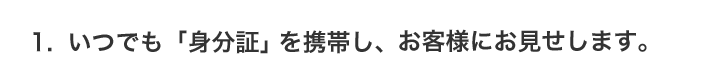 1.いつでも「身分証」を携帯し、お客様にお見せします。