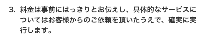 3.料金は事前にはっきりとお伝えし、具体的なサービスについてはお客様からのご依頼を頂いたうえで、確実に実行します。