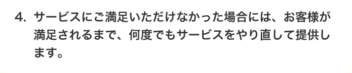 4.サービスにご満足いただけなかった場合には、お客様が満足されるまで、何度でもサービスをやり直して提供します。