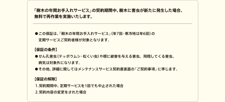 「樹木の年間お手入れサービス」の契約期間中、樹木に害虫が新たに発生した場合、無料で再作業を実施いたします。