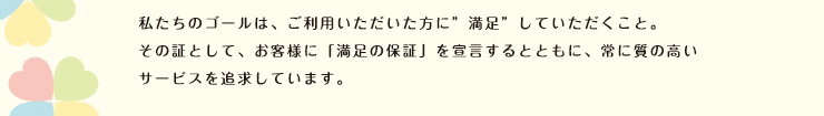 私たちのサービスのゴールは、ご利用いただいた方に”満足”していただくこと。その証として、お客様に「満足の保証」を宣言するとともに、常に質の高いサービスを追及しています。