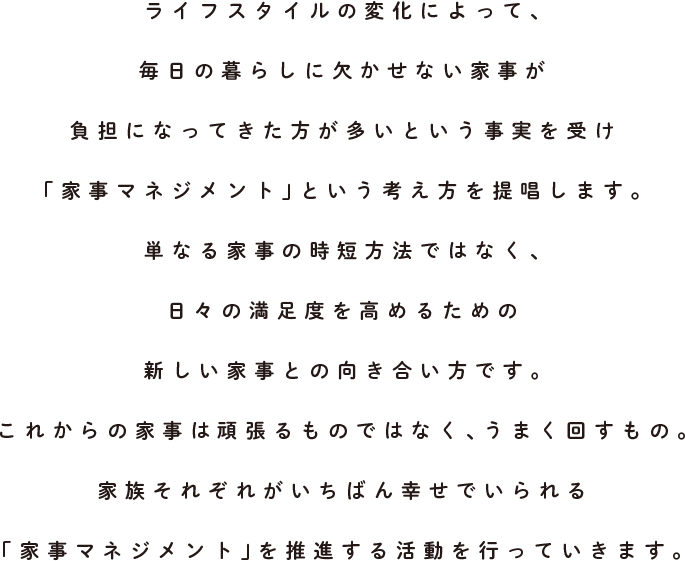 ライフスタイルの変化によって、毎日の暮らしに欠かせない家事が負担になってきた方が多いという事実を受け「家事マネジメント」という考え方を提唱します。単なる家事の時短方法ではなく、日々の満足度を高めるための新しい家事との向き合い方です。これからの家事は頑張るものではなく、うまく回すもの。家族それぞれがいちばん幸せでいられる「家事マネジメント」を推進する活動を行なっています。