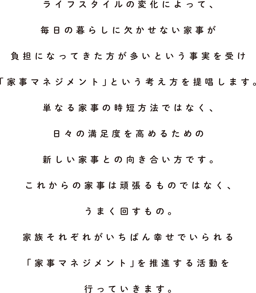 ライフスタイルの変化によって、毎日の暮らしに欠かせない家事が負担になってきた方が多いという事実を受け「家事マネジメント」という考え方を提唱します。単なる家事の時短方法ではなく、日々の満足度を高めるための新しい家事との向き合い方です。これからの家事は頑張るものではなく、うまく回すもの。家族それぞれがいちばん幸せでいられる「家事マネジメント」を推進する活動を行なっています。