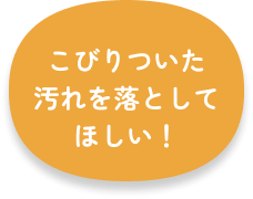 こびりついた汚れを落としてほしい！