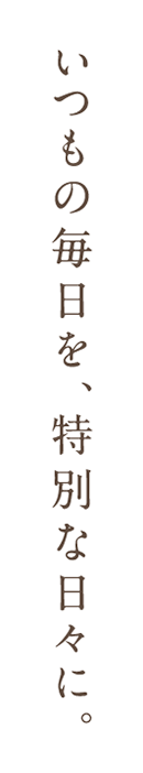 いつもの毎日を特別な日々に。