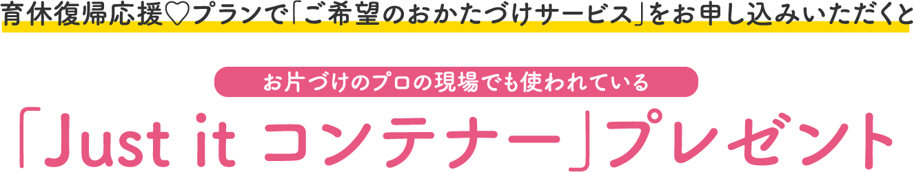 育休復帰応援♡プランで「ご希望のおかたづけサービス」をお申し込みいただくと お片づけのプロの現場でも使われている 「Just it コンテナー」プレゼント