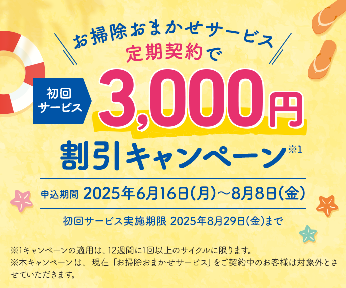 お掃除おまかせサービス 定期契約で初回サービス 3,000円割引キャンペーン※1 申込期間2025年6月16日(月)~8月8日(金) 初回サービス実施期限 2025年8月29日(金)まで ※1キャンペーンの適用は、12週間に1回以上のサイクルに限ります。※本キャンペーンは、現在「お掃除おまかせサービス」をご契約中のお客様は対象外とさせていただきます。