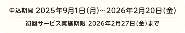 申込期間 2025年9月1日(月)〜2026年2月20日(金) 初回サービス実施期限 2026年2月27日(金)まで