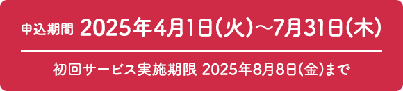 申込期間 2025年4月1日（火）～7月31日（木） 初回サービス実施期限 2025年8月8日（金）まで
