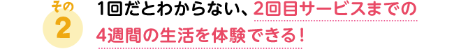 1回だとわからない、2回目サービスまでの4週間の生活を体験できる！