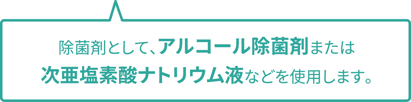 除菌剤として、アルコール除菌剤または次亜塩素酸ナトリウム液などを使用します。