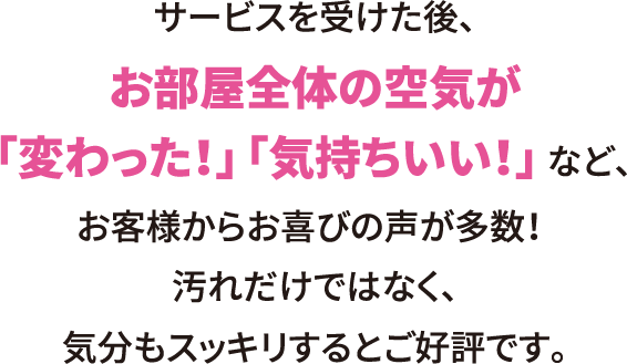 サービスを受けた後、お部屋全体の空気が「変わった！」「気持ちいい！」 など、お客様からお喜びの声が多数！汚れだけではなく、気分もスッキリするとご好評です。