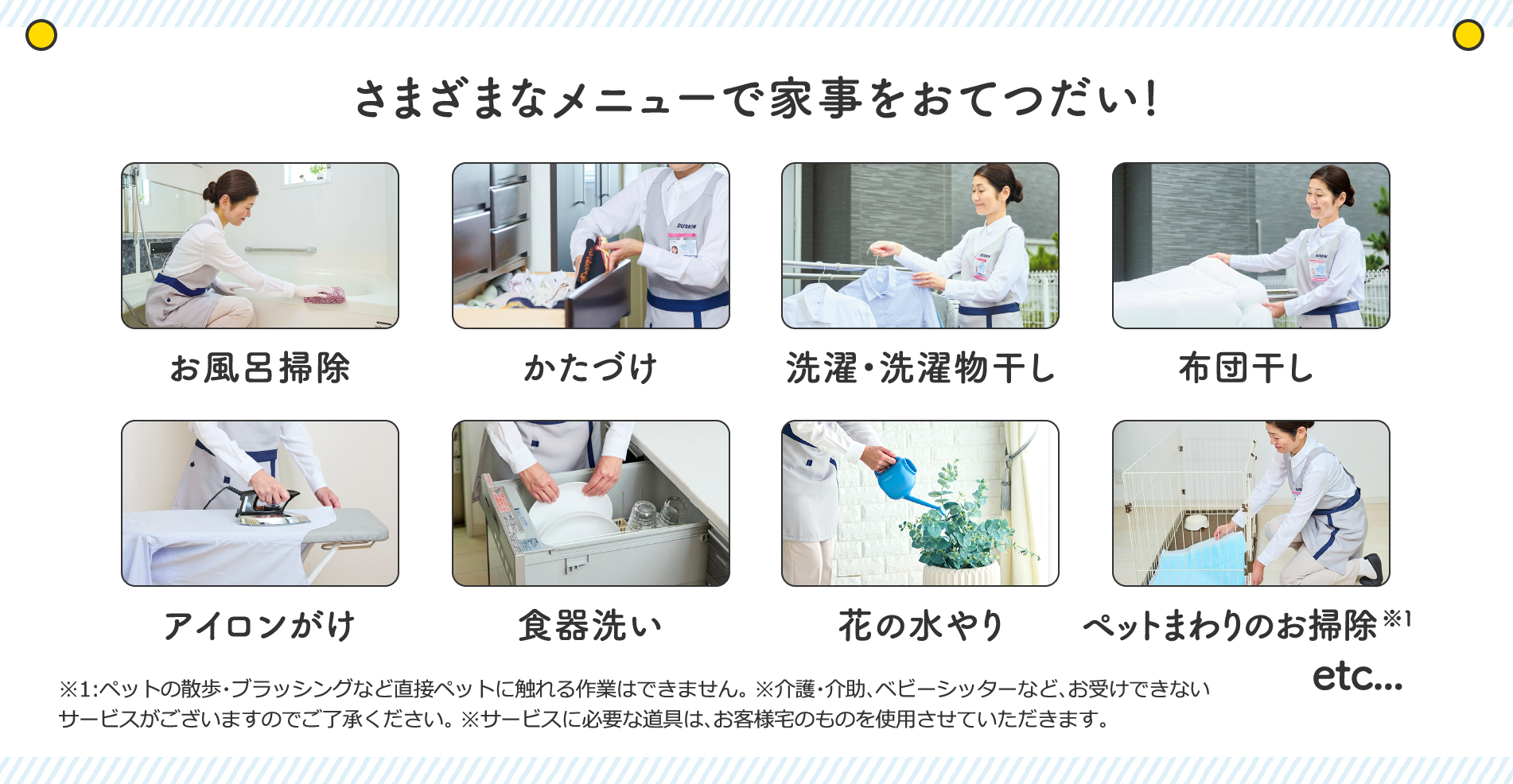 そのほか、さまざまなメニューで家事をおてつだい!お風呂掃除、かたづけ、選択・洗濯物干し、布団干し、アイロンがけ、食器洗い、花の水やり、ペットまわりのお掃除、etc...