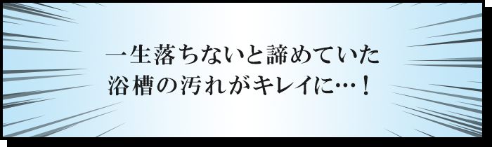 一生落ちないと諦めていた浴槽の汚れがキレイに…！