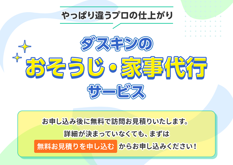 やっぱり違うプロの仕上がりダスキンのおそうじ・家事代行サービスお申し込み後に無料で訪問お見積りいたします。詳細が決まっていなくても、まずは標準サービスのみでお申し込みください！