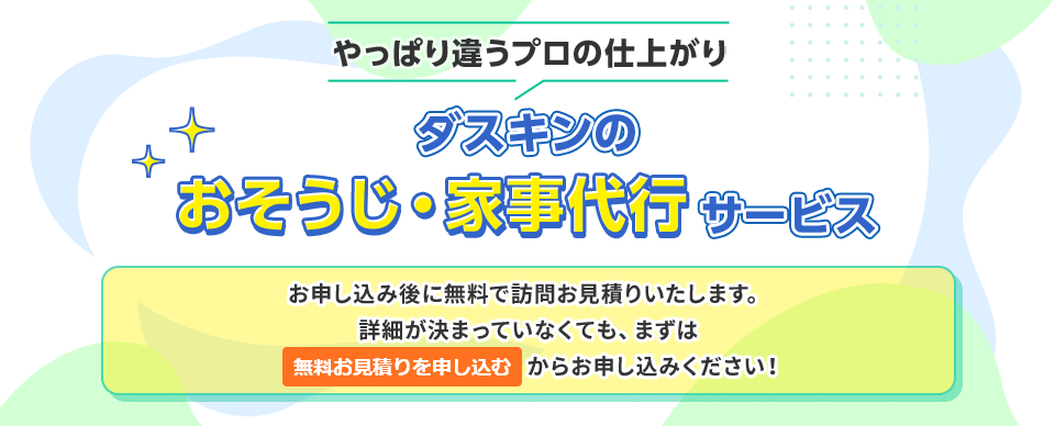 やっぱり違うプロの仕上がりダスキンのおそうじ・家事代行サービスお申し込み後に無料で訪問お見積りいたします。詳細が決まっていなくても、まずは標準サービスのみでお申し込みください！