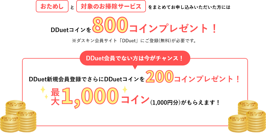 レンジフードクリーニングとレンジフードフィルターをまとめてお申し込みいただいた方にはDDuetコインを800コインプレゼント！※ダスキン会員サイト「DDuet」にご登録(無料)が必要です。DDuet会員でない方は今がチャンス！DDuet新規会員登録でさらにDDuetコインを200コインプレゼント！最大1,000コイン(1,000円分)がもらえます！