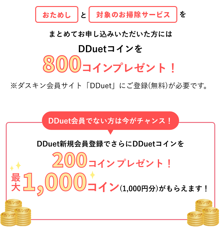 レンジフードクリーニングとレンジフードフィルターをまとめてお申し込みいただいた方にはDDuetコインを800コインプレゼント！※ダスキン会員サイト「DDuet」にご登録(無料)が必要です。DDuet会員でない方は今がチャンス！DDuet新規会員登録でさらにDDuetコインを200コインプレゼント！最大1,000コイン(1,000円分)がもらえます！