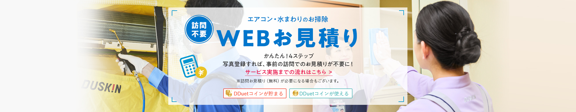 [訪問不要] エアコン・水まわりのお掃除 WEBお見積り かんたん！4ステップ 写真登録すれば、事前の訪問でのお見積りが不要に！※訪問お見積り(無料)が必要になる場合もございます。 DDuetコインが貯まる DDuetコインが使える