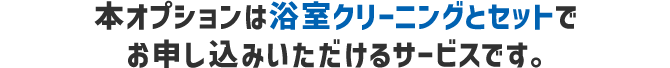 本オプションは浴室クリーニングとセットでお申し込みいただけるサービスです。