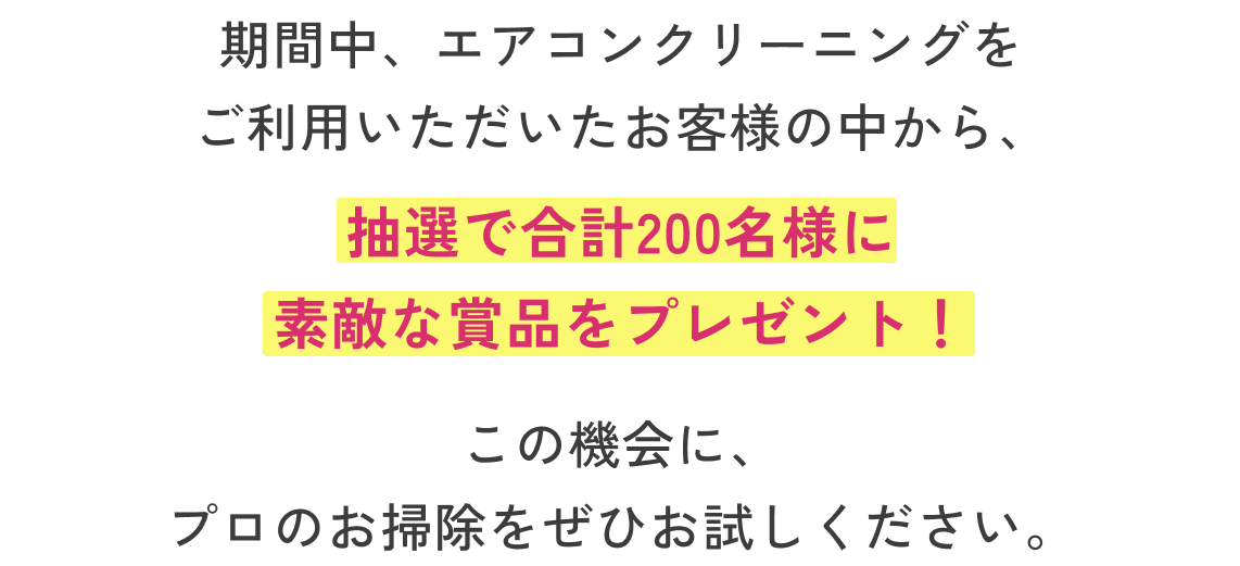 期間中、エアコンクリーニングをご利用いただいたお客様の中から、抽選で合計200名様に素敵な賞品をプレゼント！この機会に、プロのお掃除をぜひお試しください。
