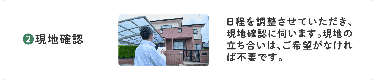 2.現地確認 日程を調整させていただき、現地確認に伺います。現地の立ち合いは、ご希望がなければ不要です。