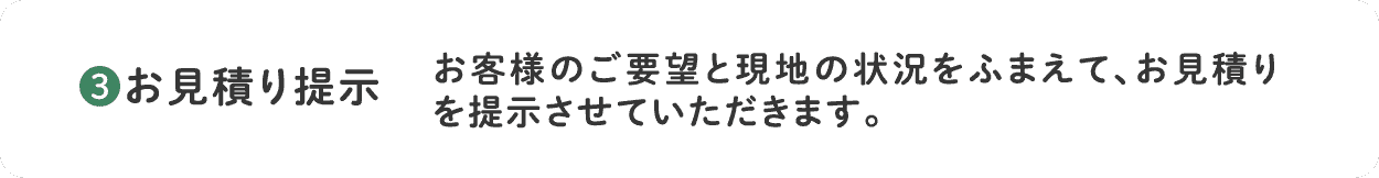 3.お見積り提示 お客様のご要望と現地の状況をふまえて、お見積りを提示させていただきます。