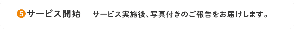 5.サービス開始 サービス実施後、写真付きのご報告をお届けします。