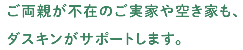 ご両親がご不在のご実家や空き家も、ダスキンがサポートします。