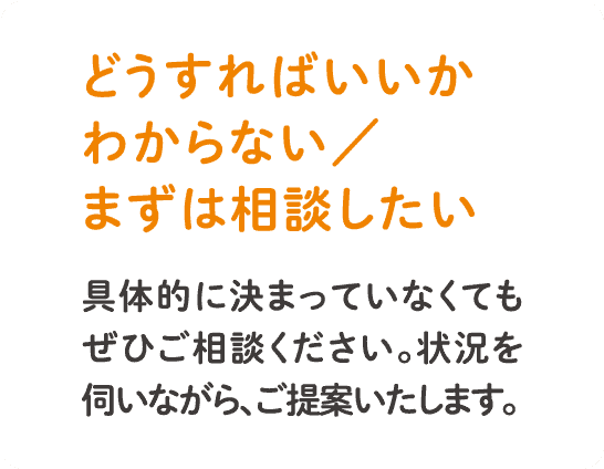 具体的に決まっていなくてもぜひご相談ください。状況を伺いながら、ご提案いたします。