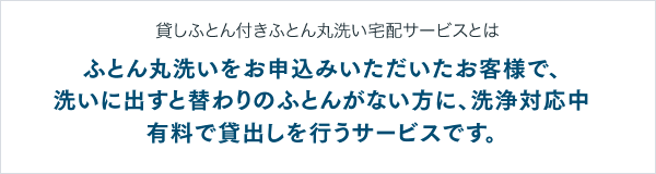 貸しふとん付きふとん丸洗い宅配サービスとは ふとん丸洗いをお申込みいただいたお客様で、洗いに出すと替わりのふとんがない方に、洗浄対応中有料で貸出しを行うサービスです。