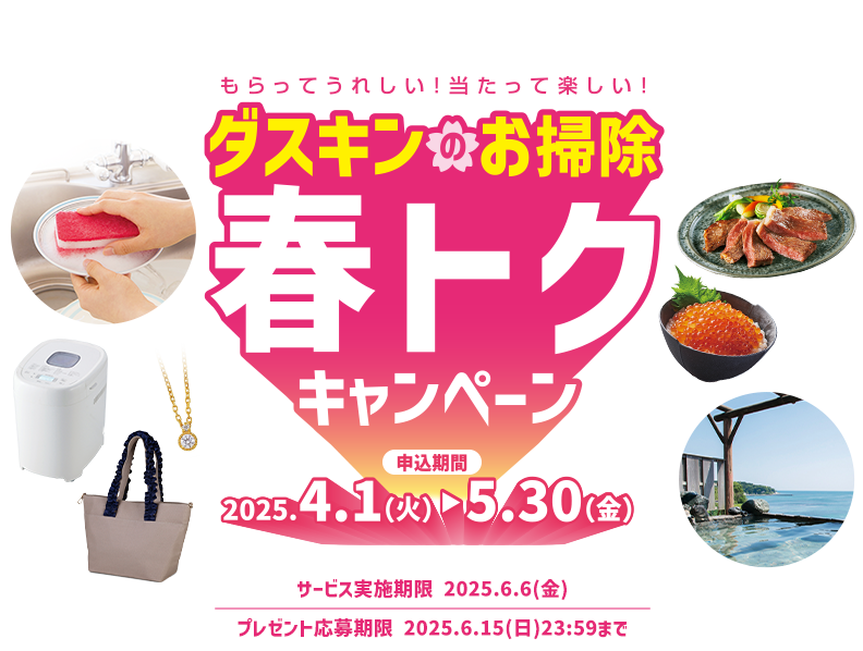 もらってうれしい！当たって楽しい！ ダスキンのお掃除 春トクキャンペーン 申込期間2025.4.1（火）→5.30（金） サービス実施期限 2025.6.6（金） プレゼント応募期限 2025.6.15（日） 23:59まで