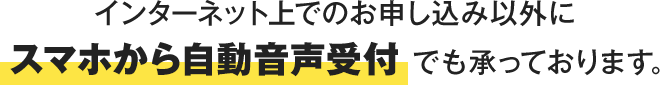 インターネット上でのお申し込み以外にスマホから自動音声受付でも承っております。